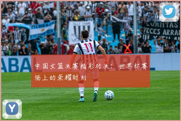 中国女篮决赛精彩对决：世界杯赛场上的荣耀时刻