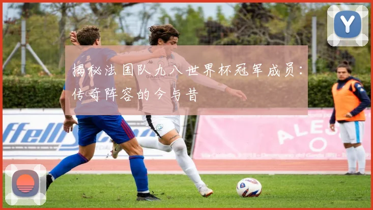 揭秘法国队九八世界杯冠军成员：传奇阵容的今与昔