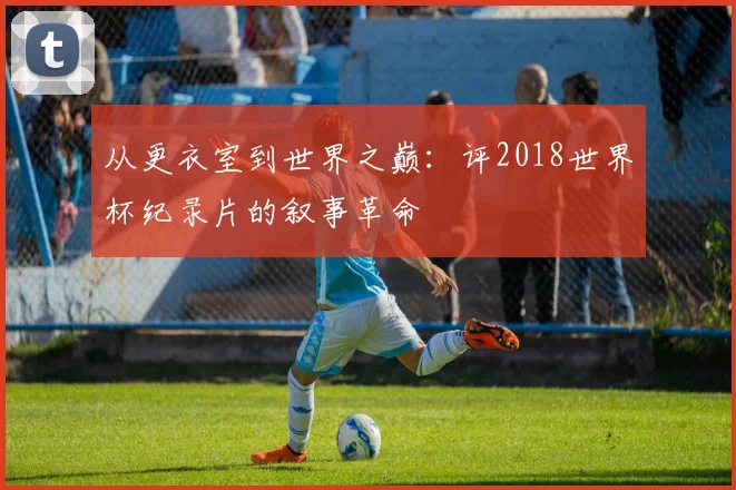 从更衣室到世界之巅：评2018世界杯纪录片的叙事革命