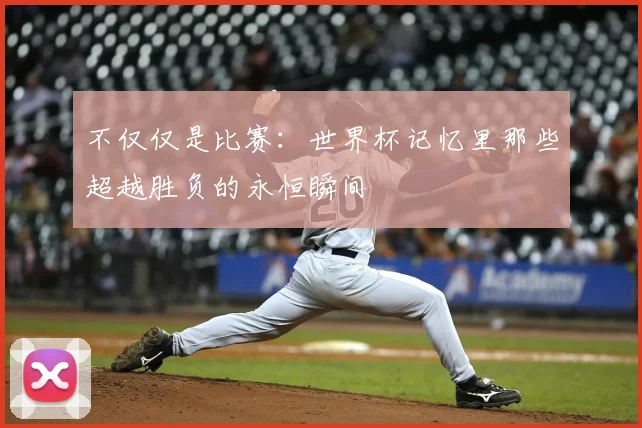 不仅仅是比赛:世界杯记忆里那些超越胜负的永恒瞬间