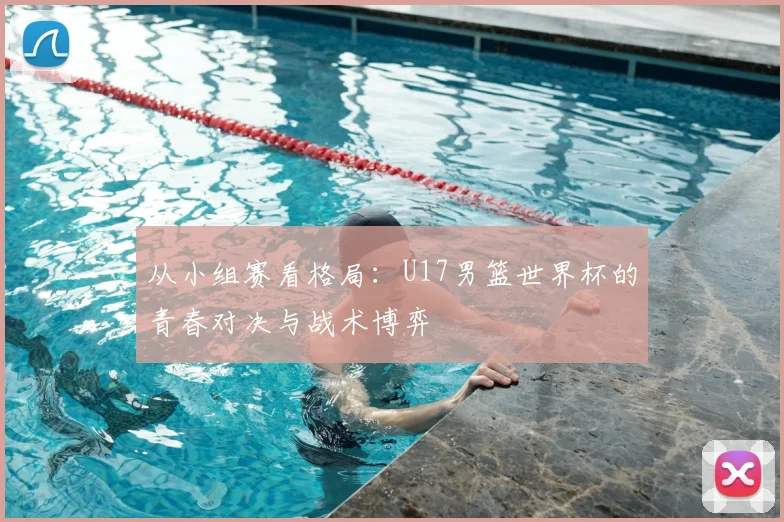 从小组赛看格局:U17男篮世界杯的青春对决与战术博弈