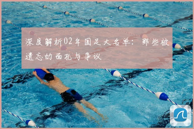 深度解析02年国足大名单：那些被遗忘的面孔与争议