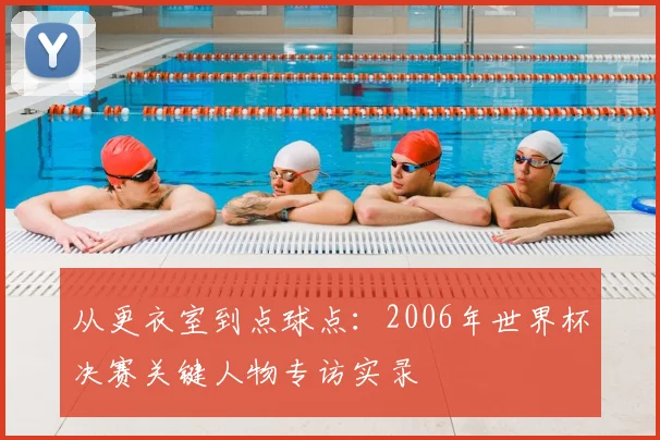 从更衣室到点球点：2006年世界杯决赛关键人物专访实录