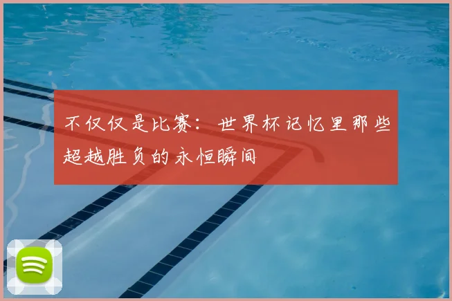 不仅仅是比赛:世界杯记忆里那些超越胜负的永恒瞬间
