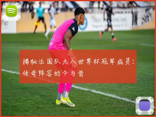 揭秘法国队九八世界杯冠军成员：传奇阵容的今与昔