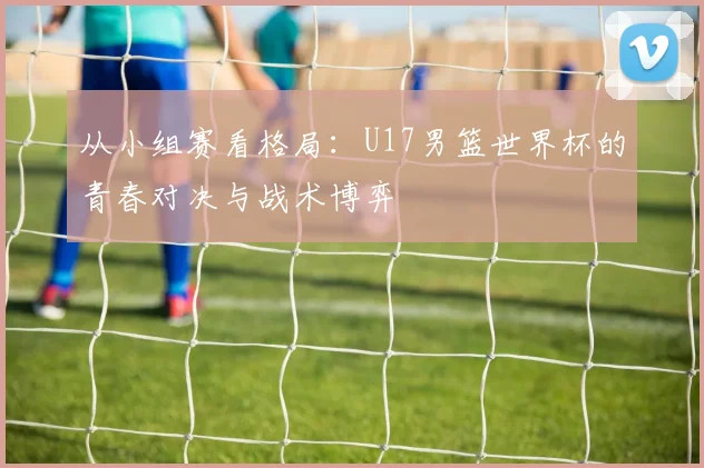 从小组赛看格局:U17男篮世界杯的青春对决与战术博弈