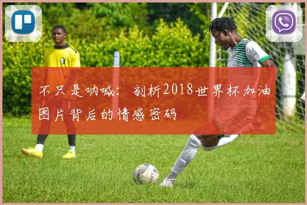 不只是呐喊：剖析2018世界杯加油图片背后的情感密码