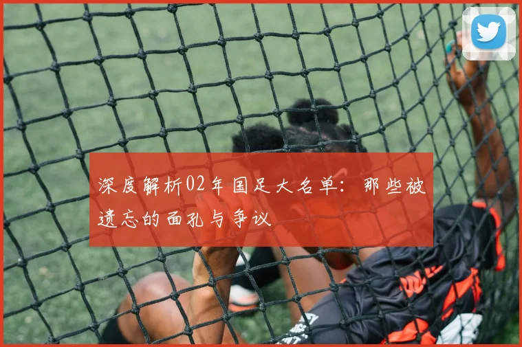 深度解析02年国足大名单:那些被遗忘的面孔与争议