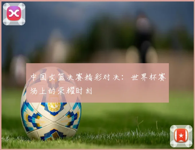 中国女篮决赛精彩对决：世界杯赛场上的荣耀时刻