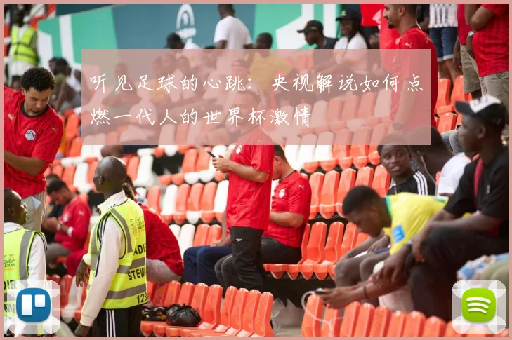 听见足球的心跳：央视解说如何点燃一代人的世界杯激情