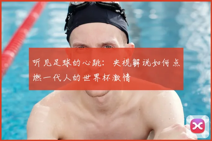听见足球的心跳：央视解说如何点燃一代人的世界杯激情