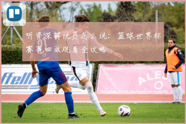 听资深解说员怎么说：篮球世界杯赛事回放观看全攻略
