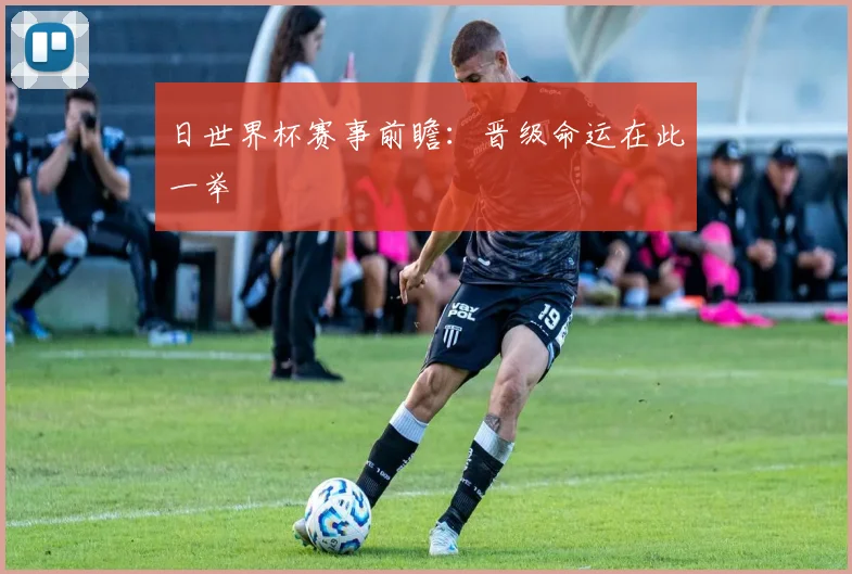 日世界杯赛事前瞻：晋级命运在此一举